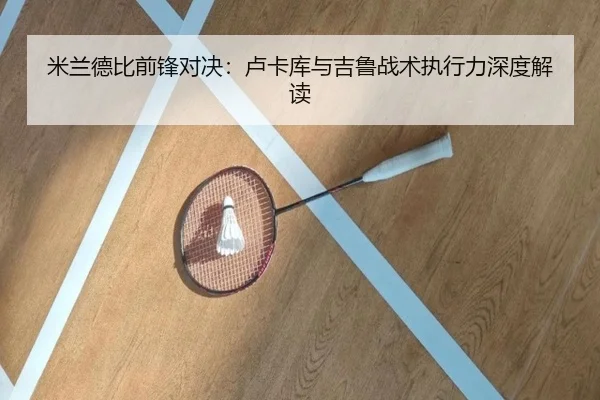 米兰德比前锋对决：卢卡库与吉鲁战术执行力深度解读